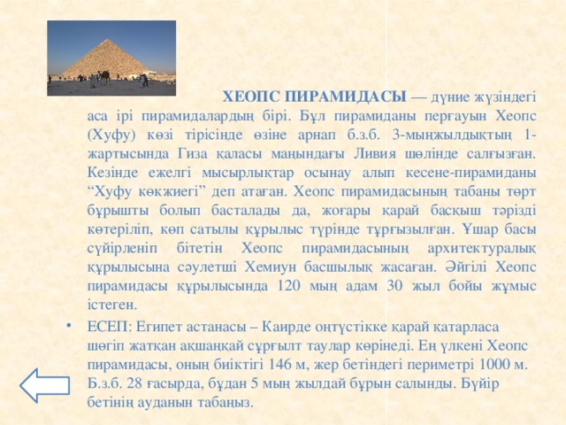 ХЕОПС ПИРАМИДАСЫ — дүние жүзіндегі аса ірі пирамидалардың бірі. Бұл пирамиданы перғауын Хеопс (Хуфу) көзі тірісінде өзіне арнап б.з.б. 3-мыңжылдықтың 1-жартысында Гиза қаласы маңындағы Ливия шөлінде салғызған. Кезінде ежелгі мысырлықтар осынау алып кесене-пирамиданы “Хуфу көкжиегі” деп атаған. Хеопс пирамидасының табаны төрт бұрышты болып басталады да, жоғары қарай басқыш тәрізді көтеріліп, көп сатылы құрылыс түрінде тұрғызылған. Ұшар басы сүйірленіп бітетін Хеопс пирамидасының архитектуралық құрылысына сәулетші Хемиун басшылық жасаған. Әйгілі Хеопс пирамидасы құрылысында 120 мың адам 30 жыл бойы жұмыс істеген.