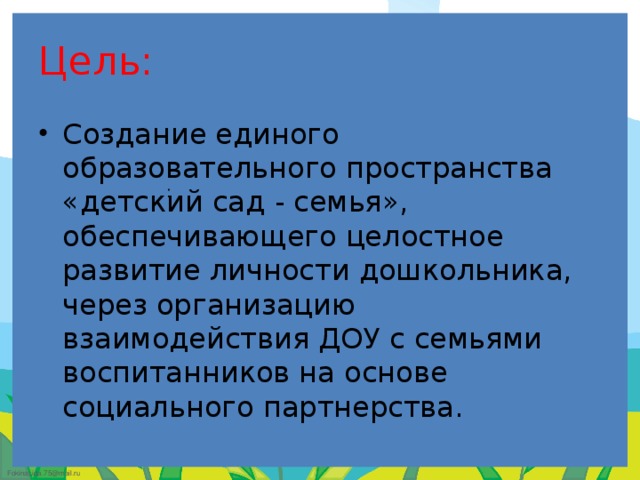 Цель: Создание единого образовательного пространства «детский сад - семья», обеспечивающего целостное развитие личности дошкольника, через организацию взаимодействия ДОУ с семьями воспитанников на основе социального партнерства. :