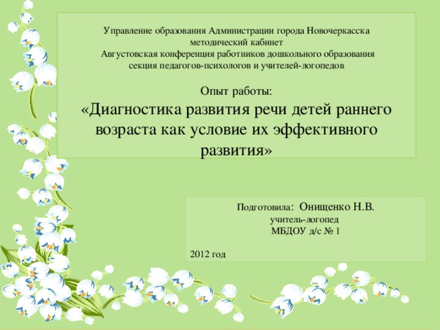 Управление образования Администрации города Новочеркасска  методический кабинет  Августовская конференция работников дошкольного образования  секция педагогов-психологов и учителей-логопедов   Опыт работы:  «Диагностика развития речи детей раннего возраста как условие их эффективного развития» Подготовила : Онищенко Н.В. учитель-логопед МБДОУ д/с № 1 2012 год