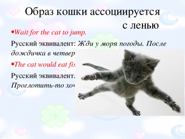 Образ кошки ассоциируется  с ленью Wait for the cat to jump. Русский эквивалент:  Жди у моря погоды. После дождичка в четверг. Когда рак на горе свистнет. The cat would eat fish and would not wet her paws. Русский эквивалент : И хочется, и колется. Проглотить-то хочется, да прожевать лень.