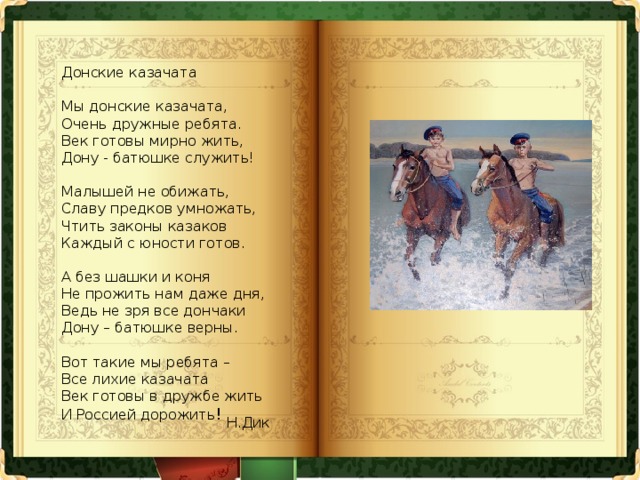 Донские казачата   Мы донские казачата,  Очень дружные ребята.  Век готовы мирно жить,  Дону - батюшке служить!   Малышей не обижать,  Славу предков умножать,  Чтить законы казаков  Каждый с юности готов.   А без шашки и коня  Не прожить нам даже дня,  Ведь не зря все дончаки  Дону – батюшке верны.   Вот такие мы ребята –  Все лихие казачата  Век готовы в дружбе жить  И Россией дорожить ! Н.Дик