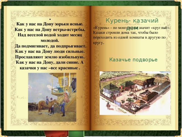 .  Как у нас на Дону зорьки ясные. Как у нас на Дону ветры-ястребы. Над веселой водой ходит месяц молодой.  Да подмигивает, да подпрыгивает. Как у нас на Дону люди сильные. Прославляют землю изобильную. Как у нас на Дону, дали синие. А казачки у нас –все красивые . Курень- казачий дом «Курень» - по монгольски значит «круглый». Казаки строили дома так, чтобы было переходить из одной комнаты в другую по кругу . Казачье подворье