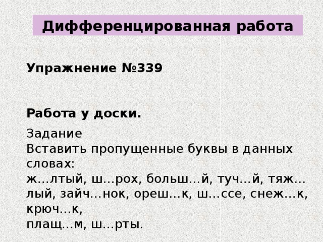 Дифференцированная работа Упражнение №339 Работа у доски. Задание Вставить пропущенные буквы в данных словах: ж…лтый, ш…рох, больш…й, туч…й, тяж…лый, зайч…нок, ореш…к, ш…ссе, снеж…к, крюч...к, плащ...м, ш...рты.