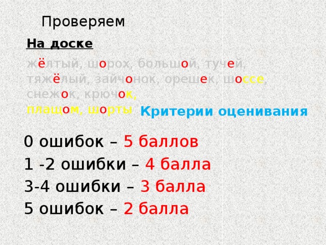 Проверяем На доске ж ё лтый, ш о рох, больш о й, туч е й, тяж ё лый, зайч о нок, ореш е к, ш о ссе , снеж о к, крюч о к, плащ о м, ш о рты    Критерии оценивания 0 ошибок – 5 баллов 1 -2 ошибки – 4 балла 3-4 ошибки – 3 балла 5 ошибок – 2 балла