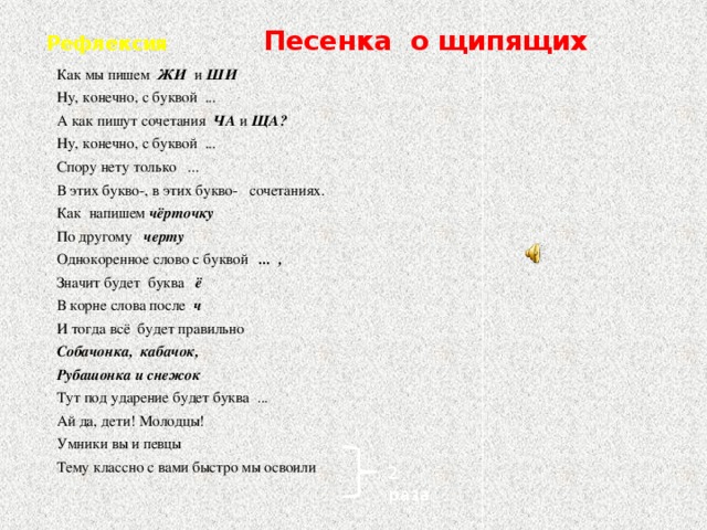 Рефлексия  Песенка о щипящих Как мы пишем ЖИ и ШИ Ну, конечно, с буквой ... А как пишут сочетания ЧА и ЩА? Ну, конечно, с буквой ... Спору нету только ... В этих букво-, в этих букво- сочетаниях. Как напишем чёрточку По другому черту Однокоренное слово с буквой ... , Значит будет буква ё В корне слова после ч И тогда всё будет правильно Собачонка, кабачок, Рубашонка и снежок Тут под ударение будет буква ... Ай да, дети! Молодцы! Умники вы и певцы  Тему классно с вами быстро мы освоили 2 раза