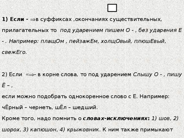 РАЗЛИЧАЙТЕ   , ^ и ! - Задаем себе вопрос: Где же орфограмма?   1) Если -  в суффиксах ,окончаниях существительных, прилагательных то под ударением пишем О - , без ударения Е - . Например: плащОм , пейзажЕм,  холщОвый, плюшЕвый, свежЕго.   2) Если «  - в корне слова, то под ударением Слышу О - , пишу Ё – , если можно подобрать однокоренное слово с Е. Например: чЁрный – чернеть,  шЁл – шедший.  Кроме того, надо помнить о  словах-исключениях :  1) шов, 2) шорох, 3) капюшон, 4) крыжовник . К ним также примыкают слова иноязычного происхождения, например: шофер, шоколад, шорты и другие.