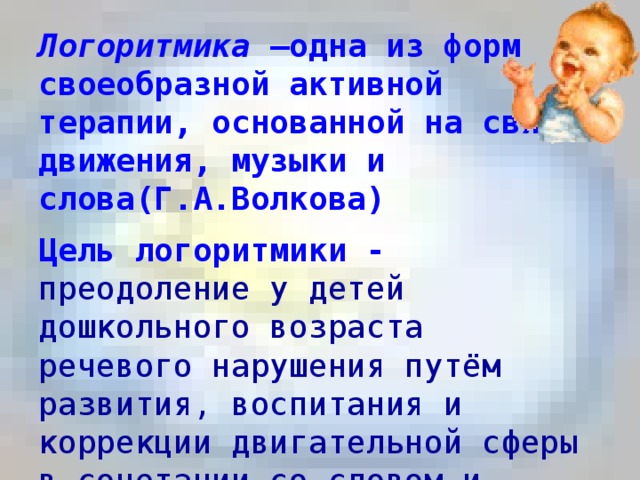 Логоритмика –одна из форм своеобразной активной терапии, основанной на связи движения, музыки и слова(Г.А.Волкова)   Цель логоритмики - преодоление у детей дошкольного возраста речевого нарушения путём развития, воспитания и коррекции двигательной сферы в сочетании со словом и музыкой .