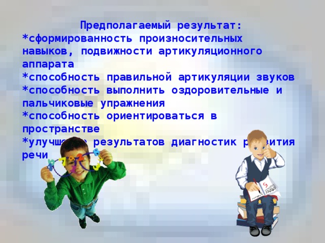 Предполагаемый результат: *сформированность произносительных навыков, подвижности артикуляционного аппарата  *способность правильной артикуляции звуков  *способность выполнить оздоровительные и пальчиковые упражнения  *способность ориентироваться в пространстве  *улучшение результатов диагностик развития речи