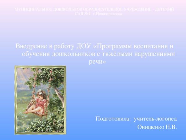 МУНИЦИПАЛЬНОЕ ДОШКОЛЬНОЕ ОБРАЗОВАТЕЛЬНОЕ УЧРЕЖДЕНИЕ - ДЕТСКИЙ САД № 1 г.Новочеркасска Внедрение в работу ДОУ «Программы воспитания и обучения дошкольников с тяжёлыми нарушениями речи» Подготовила: учитель-логопед Онищенко Н.В.