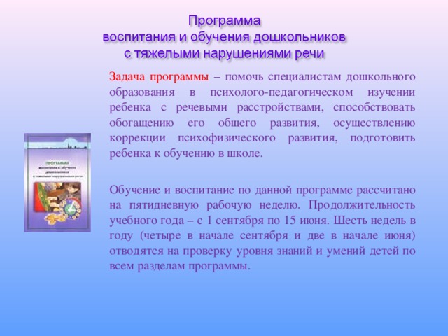 Задача программы – помочь специалистам дошкольного образования в психолого-педагогическом изучении ребенка с речевыми расстройствами, способствовать обогащению его общего развития, осуществлению коррекции психофизического развития, подготовить ребенка к обучению в школе. Обучение и воспитание по данной программе рассчитано на пятидневную рабочую неделю. Продолжительность учебного года – с 1 сентября по 15 июня. Шесть недель в году (четыре в начале сентября и две в начале июня) отводятся на проверку уровня знаний и умений детей по всем разделам программы.