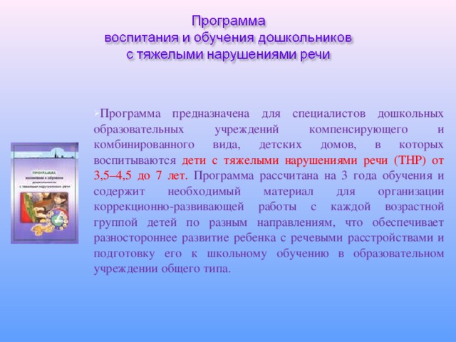 Программа предназначена для специалистов дошкольных образовательных учреждений компенсирующего и комбинированного вида, детских домов, в которых воспитываются дети с тяжелыми нарушениями речи (ТНР) от 3,5–4,5 до 7 лет. Программа рассчитана на 3 года обучения и содержит необходимый материал для организации коррекционно-развивающей работы с каждой возрастной группой детей по разным направлениям, что обеспечивает разностороннее развитие ребенка с речевыми расстройствами и подготовку его к школьному обучению в образовательном учреждении общего типа.