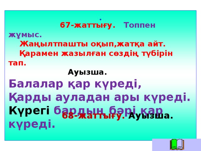 .    67-жаттығу. Топпен жұмыс.  Жаңылтпашты оқып,жатқа айт.  Қарамен жазылған сөздің түбірін тап.  Ауызша. Балалар қар күреді, Қарды ауладан ары күреді. Күрегі бардың бәрі қар күреді.  68-жаттығу. Ауызша.