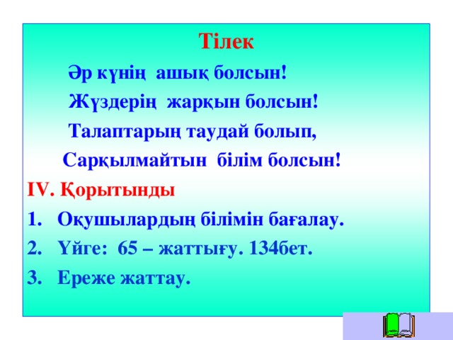 Тілек  Әр күнің ашық болсын!  Жүздерің жарқын болсын!  Талаптарың таудай болып,  Сарқылмайтын білім болсын! IV . Қорытынды Оқушылардың білімін бағалау. Үйге: 65 – жаттығу. 134бет. Ереже жаттау.