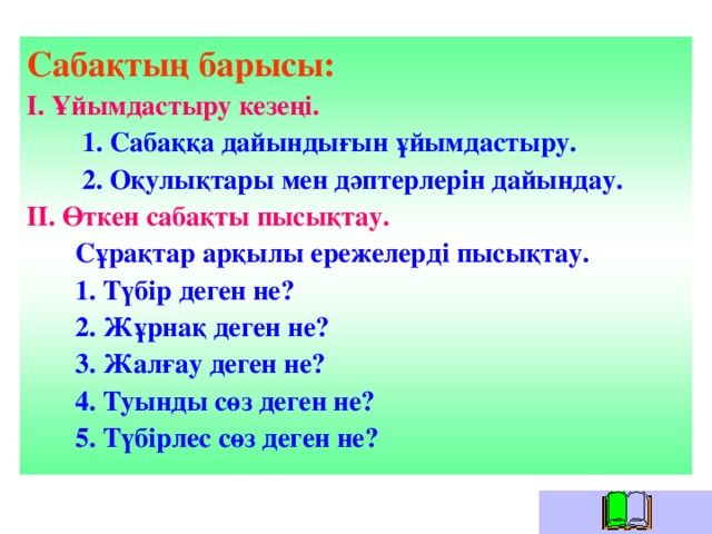 Сабақтың барысы: І. Ұйымдастыру кезеңі.  1. Сабаққа дайындығын ұйымдастыру.  2. Оқулықтары мен дәптерлерін дайындау. ІІ. Өткен сабақты пысықтау.  Сұрақтар арқылы ережелерді пысықтау.  1. Түбір деген не?  2 . Жұрнақ деген не?  3. Жалғау деген не?  4. Туынды сөз деген не?  5. Түбірлес сөз деген не?