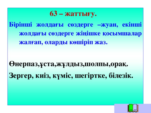 63 – жаттығу. Бірінші жолдағы сөздерге –жуан, екінші жолдағы сөздерге жіңішке қосымшалар жалғап, оларды көшіріп жаз.  Өнерпаз,ұста,жұлдыз,шолпы,орақ. Зергер, киіз, күміс, шегіртке, білезік.