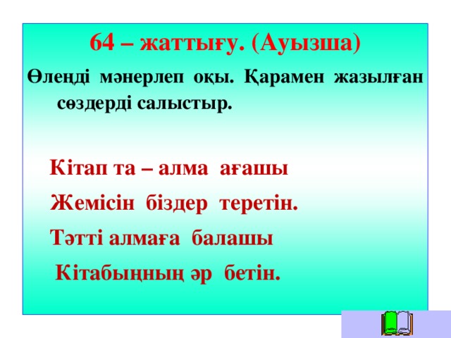 64 – жаттығу. (Ауызша) Өлеңді мәнерлеп оқы. Қарамен жазылған сөздерді салыстыр.   Кітап та – алма ағашы  Жемісін біздер теретін.  Тәтті алмаға балашы  Кітабыңның әр бетін.