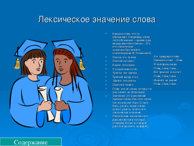 Лексическое значение слова Каждое слово что-то обозначает. Например, слово лето обозначает « время года между весной и осенью». Это его лексическое значение.Прочитайте стихотворение И. Токмаковой. Ложка- это ложка. Ложкой суп едят. Кошка- это кошка. У кошки семь котят. Тряпка- это тряпка. Тряпкой вытру стол. .Шапка- это шапка. Оделся и пошёл. Плим- это не слово, потому что оно ничего не обозначает. Значение- это важнейший признак слова, без него слова нет и не может быть! Стало быть, узнать новое слово- значит узнать, понять его лексическое значение. Лексические значения слов разъясняются в толковых словарях.Слова в словарях располагаются по алфавиту. А я придумал слово. Смешное слово – плим. Я повторяю снова- Плим, плим, плим... Вот прыгает и скачет- Плим, плим, плим… Иничего не значит Плим, плим, плим… Содержание