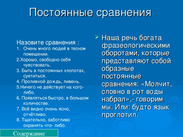 Постоянные сравнения Наша речь богата фразеологическими оборотами, которые представляют собой образные постоянные сравнения: «Молчит, словно в рот воды набрал»,- говорим мы. Или: будто язык проглотил. Назовите сравнения : Очень много людей в тесном помещении. 2.Хорошо, свободно себя чувствовать. 3. Быть в постоянных хлопотах, суетиться. 4. Проливной дождь, ливень. 5.Ничего не действует на кого- либо. 6. Появляться быстро, в большом количестве. 7. Всё видно очень ясно, отчётливо. 8. Тщательно, заботливо охранять что- либо. Содержание