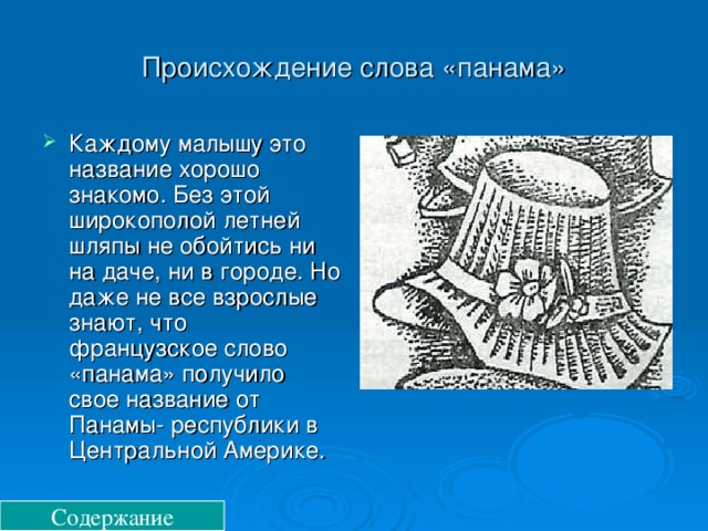 Происхождение слова «панама» Каждому малышу это название хорошо знакомо. Без этой широкополой летней шляпы не обойтись ни на даче, ни в городе. Но даже не все взрослые знают, что французское слово «панама» получило свое название от Панамы- республики в Центральной Америке. Содержание