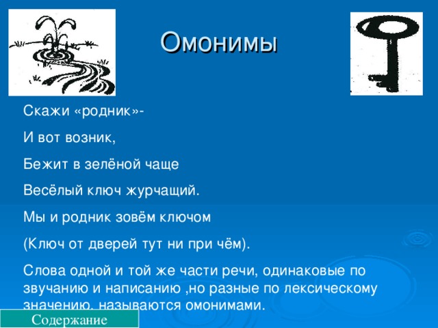 Омонимы Скажи «родник»- И вот возник, Бежит в зелёной чаще Весёлый ключ журчащий. Мы и родник зовём ключом (Ключ от дверей тут ни при чём). Слова одной и той же части речи, одинаковые по звучанию и написанию ,но разные по лексическому значению, называются омонимами. Содержание