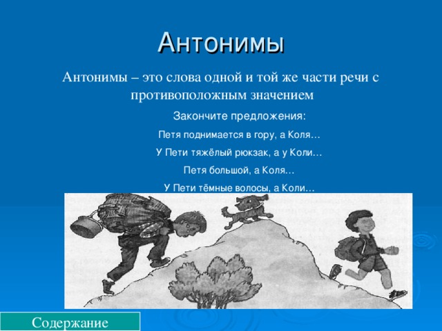 Антонимы Антонимы – это слова одной и той же части речи с противоположным значением Закончите предложения: Петя поднимается в гору, а Коля… У Пети тяжёлый рюкзак, а у Коли… Петя большой, а Коля… У Пети тёмные волосы, а Коли… Содержание