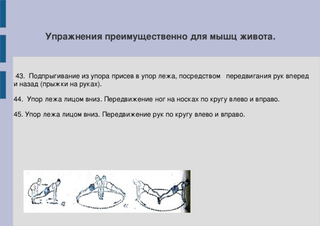 Упражнения преимущественно для мышц живота.  43. Подпрыгивание из упора присев в упор лежа, посредством передвигания рук вперед и назад (прыжки на руках). 44. Упор лежа лицом вниз. Передвижение ног на носках по кругу влево и вправо. 45. Упор лежа лицом вниз. Передвижение рук по кругу влево и вправо.