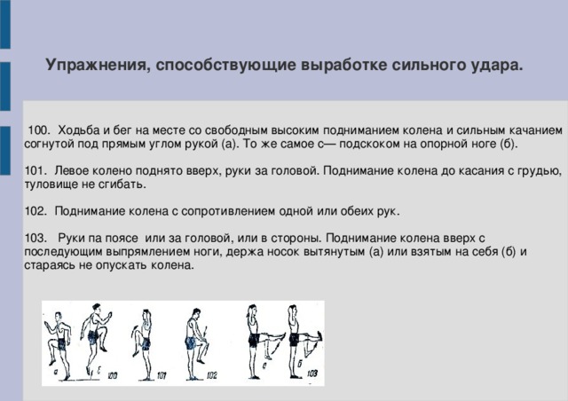 Упражнения, способствующие выработке сильного удара.  100. Ходьба и бег на месте со свободным высоким подниманием колена и сильным качанием согнутой под прямым углом рукой (а). То же самое с— подскоком на опорной ноге (б). 101. Левое колено поднято вверх, руки за головой. Поднимание колена до касания с грудью, туловище не сгибать. 102. Поднимание колена с сопротивлением одной или обеих рук. 103. Руки па поясе или за головой, или в стороны. Поднимание колена вверх с последующим выпрямлением ноги, держа носок вытянутым (а) или взятым на себя (б) и стараясь не опускать колена.