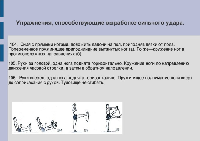 Упражнения, способствующие выработке сильного удара.  104. Сидя с прямыми ногами, положить ладони на пол, приподняв пятки от пола. Попеременное пружинящее приподнимание вытянутых ног (а). То же—кружение ног в противоположных направлениях (б). 105. Руки за головой, одна нога поднята горизонтально. Кружение ноги по направлению движения часовой стрелки, а затем в обратном направлении. 106. Руки вперед, одна нога поднята горизонтально. Пружинящее поднимание ноги вверх до соприкасания с рукой. Туловище не сгибать.