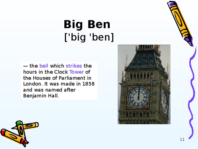 Big Ben   ['big 'ben] — the bell which strikes the hours in the Clock Tower of the Houses of Parliament in London. It was made in 1858 and was named after Benjamin Hall .