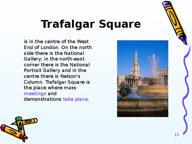 Trafalgar Square is in the centre of the West End of London. On the north side there is the National Gallery; in the north-east corner there is the National Portrait Gallery  and in the centre there is Nelson's Column. Trafalgar Square is the place where mass meetings and demonstrations take place .
