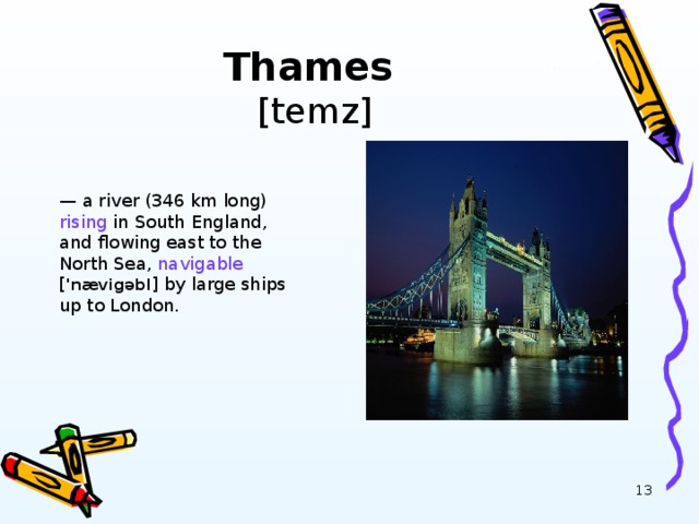 Thames  [temz] — a river (346 km long) rising in South England, and flowing east to the North Sea, navigable [ 'n æ vig ə bl ] by large ships up to London.