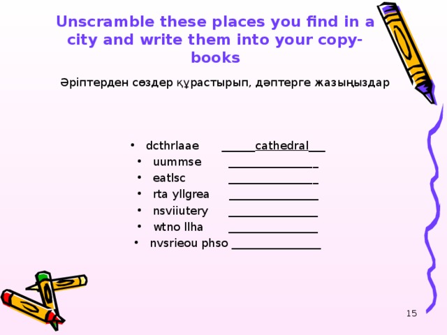 Unscramble these places you find in a city and write them into your copy-books   Әріптерден сөздер құрастырып, дәптерге жазыңыздар dcthrlaae   ______ cathedral __ _ uummse   _______________ _ eatlsc   _______________ _ rta yllgrea   ________________ nsviiutery  ________________ wtno llha  ________________ nvsrieou phso  ________________