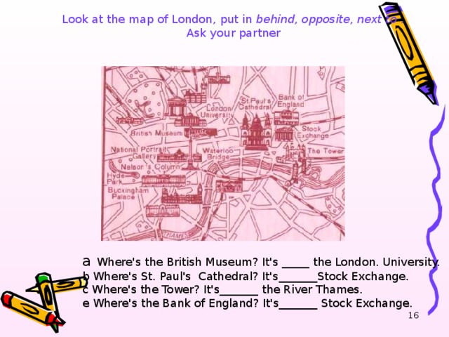 Look at the map of London , put in behind, opposite, next to .  Ask your partner  a  Where's the British Museum? It's _____ the London . Universit y. b Where's St. Paul's  Cathedral ? It's_______Stock Exchange. c Where's the Tower? It's_______ the River Thames. e Where's the Bank of England? It's_______ Stock Exchange.