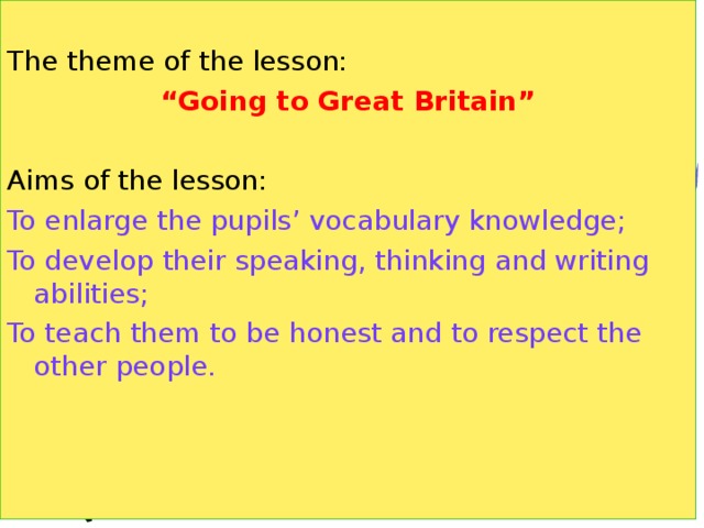 The theme of the lesson: “ Going to Great Britain”  Aims of the lesson: To enlarge the pupils’ vocabulary knowledge; To develop their speaking, thinking and writing abilities; To teach them to be honest and to respect the other people.