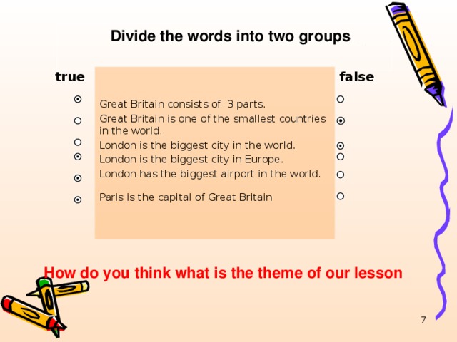 Divide the words into two groups true false Great Britain consists of 3 parts. Great Britain is one of the smallest countries in the world. London is the biggest city in the world. London is the biggest city in Europe. London has the biggest airport in the world. Paris is the capital of Great Britain  How do you think what is the theme of our lesson