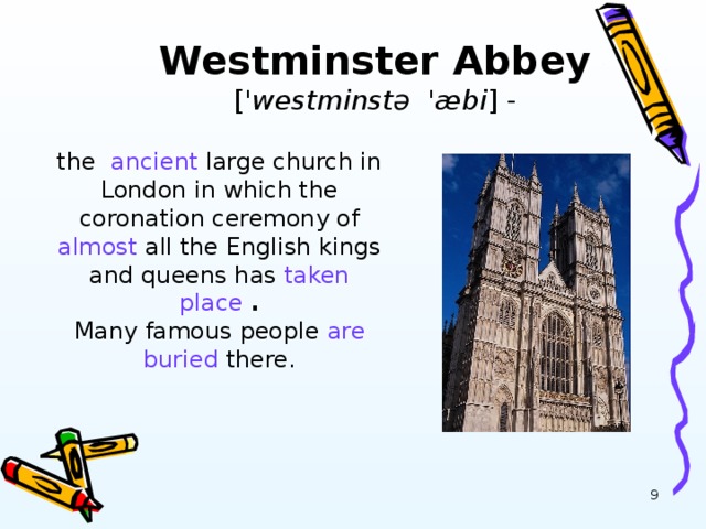Westminster Abbey [ ' westminst ə 'æ bi ] -   the ancient large church in London in which the coronation ceremony of almost all the English kings and queens has taken place  .  Many famous people are  buried there.