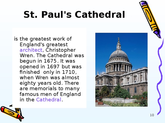 St. Paul's Cathedral   is the greatest work of England's greatest architect , Christopher Wren. The Cathedral was begun in 1675. It was opened in 1697 but was finished only in 1710, when Wren was almost eighty years old. There are memorials to many famous men of England in the Cathedral .