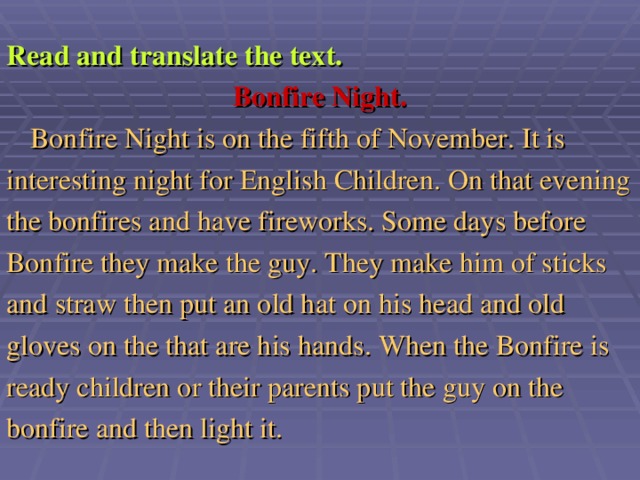 Read and translate the text. Bonfire Night.  Bonfire Night is on the fifth of November. It is interesting night for English Children. On that evening the bonfires and have fireworks. Some days before Bonfire they make the guy. They make him of sticks and straw then put an old hat on his head and old gloves on the that are his hands. When the Bonfire is ready children or their parents put the guy on the bonfire and then light it.