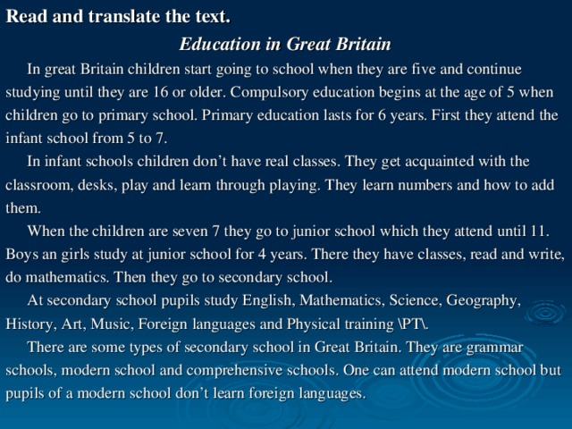 Read and translate the text. Education in Great Britain  In great Britain children start going to school when they are five and continue studying until they are 16 or older. Compulsory education begins at the age of 5 when children go to primary school. Primary education lasts for 6 years. First they attend the infant school from 5 to 7.  In infant schools children don’t have real classes. They get acquainted with the classroom, desks, play and learn through playing. They learn numbers and how to add them.  When the children are seven 7 they go to junior school which they attend until 11. Boys an girls study at junior school for 4 years. There they have classes, read and write, do mathematics. Then they go to secondary school.  At secondary school pupils study English, Mathematics, Science, Geography, History, Art, Music, Foreign languages and Physical training \PT\.  There are some types of secondary school in Great Britain. They are grammar schools, modern school and comprehensive schools. One can attend modern school but pupils of a modern school don’t learn foreign languages.