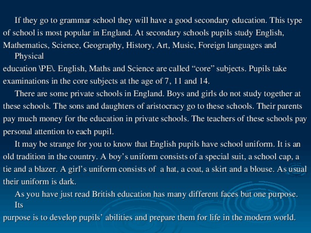 If they go to grammar school they will have a good secondary education. This type of school is most popular in England. At secondary schools pupils study English, Mathematics, Science, Geography, History, Art, Music, Foreign languages and Physical education \PE\. English, Maths and Science are called “core” subjects. Pupils take examinations in the core subjects at the age of 7, 11 and 14.  There are some private schools in England. Boys and girls do not study together at these schools. The sons and daughters of aristocracy go to these schools. Their parents pay much money for the education in private schools. The teachers of these schools pay personal attention to each pupil.  It may be strange for you to know that English pupils have school uniform. It is an old tradition in the country. A boy’s uniform consists of a special suit, a school cap, a tie and a blazer. A girl’s uniform consists of a hat, a coat, a skirt and a blouse. As usual their uniform is dark.  As you have just read British education has many different faces but one purpose. Its purpose is to develop pupils’ abilities and prepare them for life in the modern world.