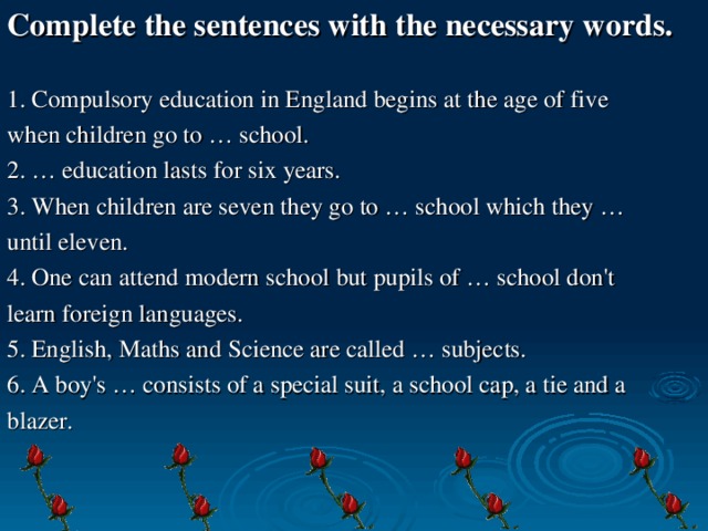 Complete the sentences with the necessary words.  1. Compulsory education in England begins at the age of five when children go to … school. 2. … education lasts for six years. 3. When children are seven they go to … school which they … until eleven. 4. One can attend modern school but pupils of … school don't learn foreign languages. 5. English, Maths and Science are called … subjects. 6. A boy's … consists of a special suit, a school cap, a tie and a blazer.