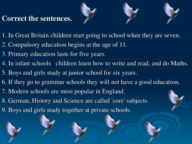 Correct the sentences.  1. In Great Britain children start going to school when they are seven. 2. Compulsory education begins at the age of 11. 3. Primary education lasts for five years. 4. In infant schools children learn how to write and read, and do Maths. 5. Boys and girls study at junior school for six years. 6. If they go to grammar schools they will not have a good education. 7. Modern schools are most popular in England. 8. German, History and Science are called 'core' subjects. 9. Boys and girls study together at private schools.