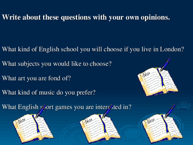 Write about these questions with your own opinions. What kind of English school you will choose if you live in London? What subjects you would like to choose? What art you are fond of? What kind of music do you prefer? What English sport games you are interested in?