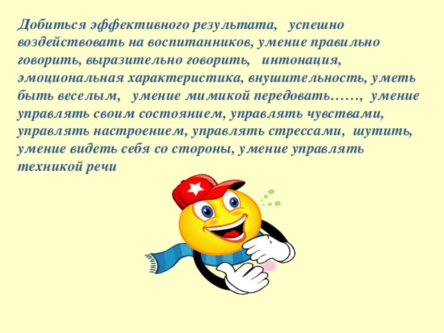 Добиться эффективного результата, успешно воздействовать на воспитанников, умение правильно говорить, выразительно говорить, интонация, эмоциональная характеристика, внушительность, уметь быть веселым, умение мимикой передовать……, умение управлять своим состоянием, управлять чувствами, управлять настроением, управлять стрессами, шутить, умение видеть себя со стороны, умение управлять техникой речи  