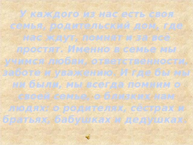 У каждого из нас есть своя семья, родительский дом, где нас ждут, помнят и за всё простят. Именно в семье мы учимся любви, ответственности, заботе и уважению. И где бы мы ни были, мы всегда помним о своей семье, о близких нам людях: о родителях, сёстрах и братьях, бабушках и дедушках .