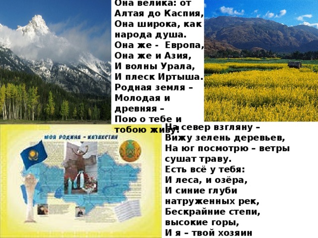 Она велика: от Алтая до Каспия, Она широка, как народа душа. Она же -  Европа, Она же и Азия, И волны Урала, И плеск Иртыша. Родная земля – Молодая и древняя – Пою о тебе и тобою живу! На север взгляну – Вижу зелень деревьев, На юг посмотрю – ветры сушат траву. Есть всё у тебя: И леса, и озёра, И синие глуби натруженных рек, Бескрайние степи, высокие горы, И я – твой хозяин И твой человек!