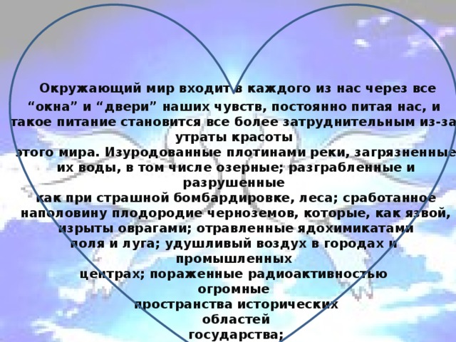 Окружающий мир входит в каждого из нас через все “окна” и “двери” наших чувств, постоянно питая нас, и такое питание становится все более затруднительным из-за утраты красоты  этого мира. Изуродованные плотинами реки, загрязненные  их воды, в том числе озерные; разграбленные и разрушенные  как при страшной бомбардировке, леса; сработанное  наполовину плодородие черноземов, которые, как язвой,  изрыты оврагами; отравленные ядохимикатами  поля и луга; удушливый воздух в городах и  промышленных  центрах; пораженные радиоактивностью  огромные  пространства исторических  областей  государства;  больные люди  и дети