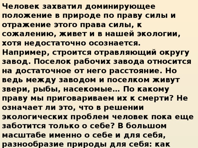 Человек захватил доминирующее положение в природе по праву силы и отражение этого права силы, к сожалению, живет и в нашей экологии, хотя недостаточно осознается. Например, строится отравляющий округу завод. Поселок рабочих завода относится на достаточное от него расстояние. Но ведь между заводом и поселком живут звери, рыбы, насекомые… По какому праву мы приговариваем их к смерти? Не означает ли это, что в решении экологических проблем человек пока еще заботится только о себе? В большом масштабе именно о себе и для себя, разнообразие природы для себя: как скупец, охраняющий свои сокровища.