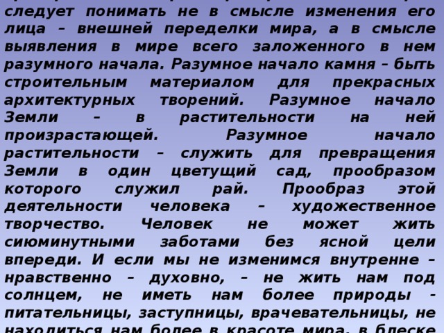 Конечная цель человеческой жизни и работы – преображение мира. Преображение, которое следует понимать не в смысле изменения его лица – внешней переделки мира, а в смысле выявления в мире всего заложенного в нем разумного начала. Разумное начало камня – быть строительным материалом для прекрасных архитектурных творений. Разумное начало Земли – в растительности на ней произрастающей. Разумное начало растительности – служить для превращения Земли в один цветущий сад, прообразом которого служил рай. Прообраз этой деятельности человека – художественное творчество. Человек не может жить сиюминутными заботами без ясной цели впереди. И если мы не изменимся внутренне – нравственно – духовно, – не жить нам под солнцем, не иметь нам более природы - питательницы, заступницы, врачевательницы, не находиться нам более в красоте мира, в блеске Вселенной, в изливающихся ее щедротах.