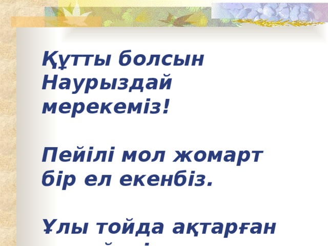 Құтты болсын Наурыздай мерекеміз!   Пейілі мол жомарт бір ел екенбіз.   Ұлы тойда ақтарған ақ түйені,   Шалқар теңіз-дария көл екенбіз!